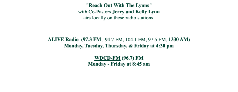
"Reach Out With The Lynns"
with Co-Pastors Jerry and Kelly Lynn
airs locally on these radio stations. ALIVE Radio (97.3 FM, 94.7 FM, 104.1 FM, 97.5 FM, 1330 AM)
Monday, Tuesday, Thursday, & Friday at 4:30 pm WDCD-FM (96.7) FM Monday - Friday at 8:45 am 