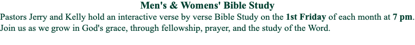 Men's & Womens' Bible Study
Pastors Jerry and Kelly hold an interactive verse by verse Bible Study on the 1st Friday of each month at 7 pm. Join us as we grow in God's grace, through fellowship, prayer, and the study of the Word.
