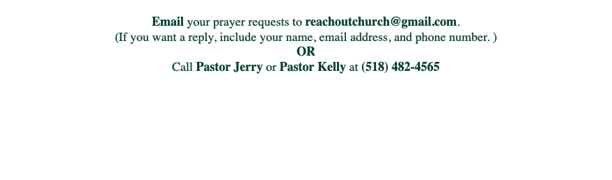 
Email your prayer requests to reachoutchurch@gmail.com.
(If you want a reply, include your name, email address, and phone number. )
OR
Call Pastor Jerry or Pastor Kelly at (518) 482-4565 